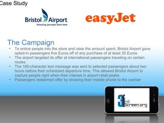 Case Study




  The Campaign
   •   To entice people into the store and raise the amount spent, Bristol Airport gave
       opted-in passengers five Euros off of any purchase of at least 35 Euros
   •   The airport targeted its offer at international passengers traveling on certain
       routes
   •   The 160-character text message was sent to selected passengers about two
       hours before their scheduled departure time. This allowed Bristol Airport to
       capture people right when their interest in airport retail peaks
   •   Passengers redeemed offer by showing their mobile phone to the cashier
 
