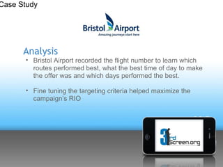 Case Study




      Analysis
      • Bristol Airport recorded the flight number to learn which
        routes performed best, what the best time of day to make
        the offer was and which days performed the best.

      • Fine tuning the targeting criteria helped maximize the
        campaign’s RIO
 