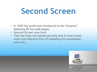 Second Screen
• In 1992 the world was introduced to the “browser”
  featuring 26 live web pages.
• Second Screen was born.
• This has been the fastest growing and in most cases,
  most cost effective form of marketing for businesses ...
  until now ...
 