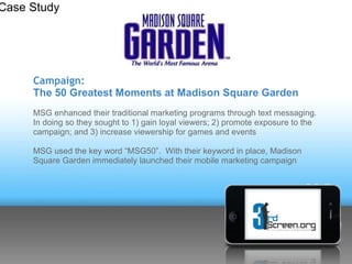 Case Study




     Campaign:
     The 50 Greatest Moments at Madison Square Garden
     MSG enhanced their traditional marketing programs through text messaging.
     In doing so they sought to 1) gain loyal viewers; 2) promote exposure to the
     campaign; and 3) increase viewership for games and events

     MSG used the key word “MSG50”. With their keyword in place, Madison
     Square Garden immediately launched their mobile marketing campaign
 