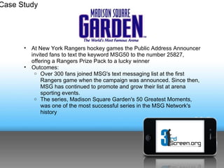 Case Study




      •   At New York Rangers hockey games the Public Address Announcer
          invited fans to text the keyword MSG50 to the number 25827,
          offering a Rangers Prize Pack to a lucky winner
      •   Outcomes:
           o Over 300 fans joined MSG's text messaging list at the first
              Rangers game when the campaign was announced. Since then,
              MSG has continued to promote and grow their list at arena
              sporting events.
           o The series, Madison Square Garden's 50 Greatest Moments,
              was one of the most successful series in the MSG Network's
              history
 