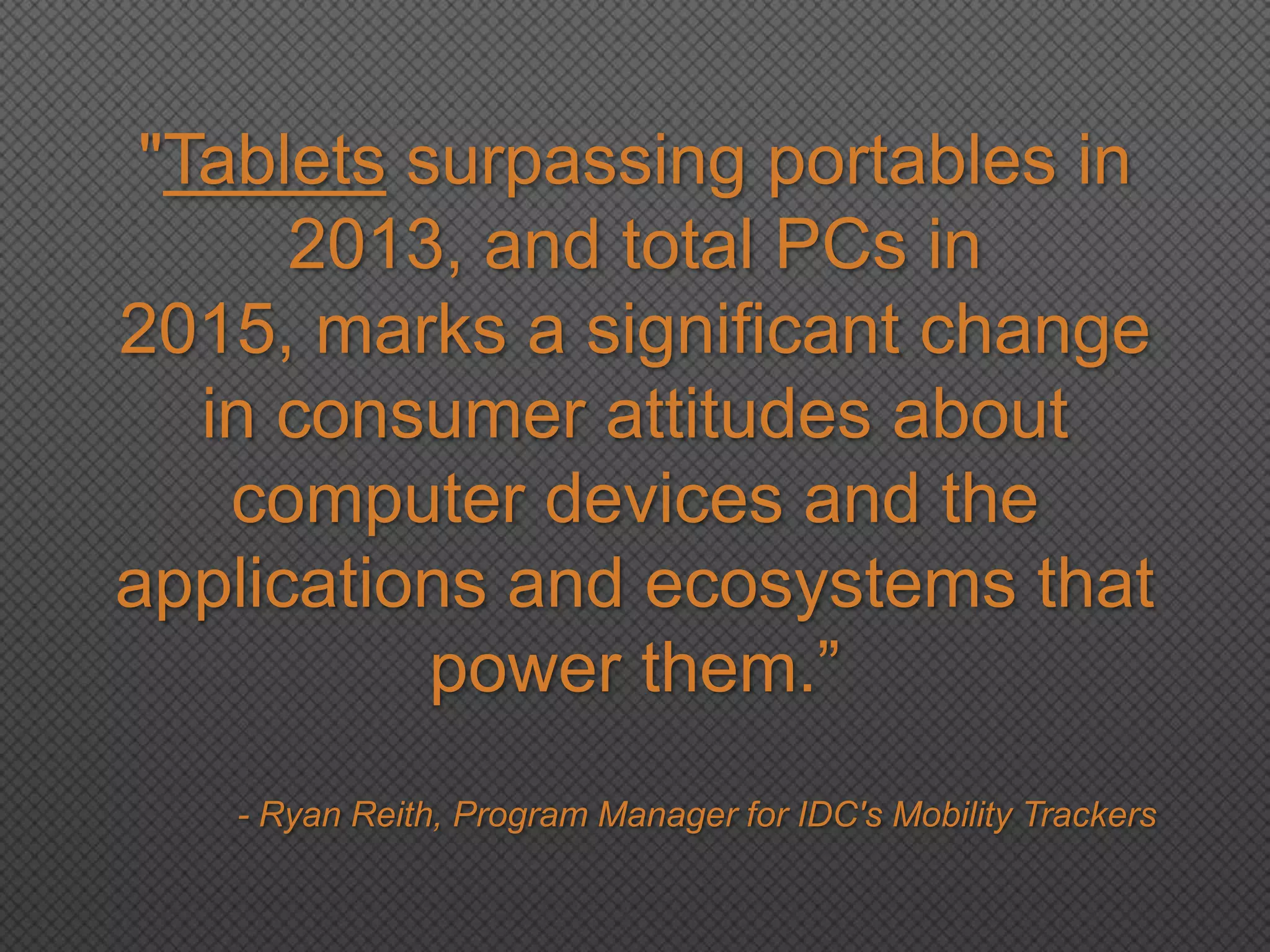 "Tablets surpassing portables in
2013, and total PCs in
2015, marks a significant change
in consumer attitudes about
computer devices and the
applications and ecosystems that
power them.‖
- Ryan Reith, Program Manager for IDC's Mobility Trackers
 