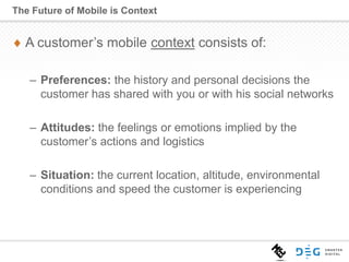 A customer’s mobile context consists of:
– Preferences: the history and personal decisions the
customer has shared with you or with his social networks
– Attitudes: the feelings or emotions implied by the
customer’s actions and logistics
– Situation: the current location, altitude, environmental
conditions and speed the customer is experiencing
The Future of Mobile is Context
 