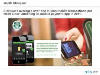 Mobile Checkout
Starbucks averages over one million mobile transactions per
week since launching its mobile payment app in 2011.
 