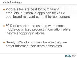 Mobile sites are best for purchasing
products, but mobile apps can be value
add, brand relevant content for consumers
80% of smartphone owners want more
mobile-optimized product information while
they’re shopping in stores.
Nearly 50% of shoppers believe they are
better informed than store associates.
Mobile Retail Apps
 