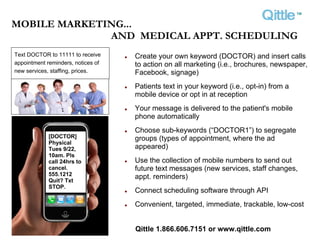 ™
MOBILE MARKETING...
              AND MEDICAL APPT. SCHEDULING
Text DOCTOR to 11111 to receive     Create your own keyword (DOCTOR) and insert calls
appointment reminders, notices of   to action on all marketing (i.e., brochures, newspaper,
new services, staffing, prices.     Facebook, signage)
                                    Patients text in your keyword (i.e., opt-in) from a
                                    mobile device or opt in at reception
                                    Your message is delivered to the patient's mobile
                                    phone automatically
                                    Choose sub-keywords (“DOCTOR1”) to segregate
             [DOCTOR]               groups (types of appointment, where the ad
             Physical
             Tues 9/22,             appeared)
             10am. Pls
             call 24hrs to          Use the collection of mobile numbers to send out
             cancel.                future text messages (new services, staff changes,
             555.1212               appt. reminders)
             Quit? Txt
             STOP.
                                    Connect scheduling software through API
                                    Convenient, targeted, immediate, trackable, low-cost


                                    Qittle 1.866.606.7151 or www.qittle.com
 