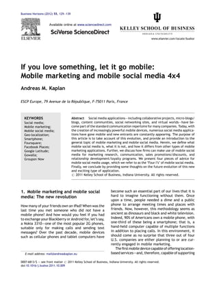 Business Horizons (2012) 55, 129—139


                     Available online at www.sciencedirect.com



                                                                                                  www.elsevier.com/locate/bushor




If you love something, let it go mobile:
Mobile marketing and mobile social media 4x4
Andreas M. Kaplan

                              ´
ESCP Europe, 79 Avenue de la Republique, F-75011 Paris, France



  KEYWORDS                             Abstract Social media applications–—including collaborative projects, micro-blogs/
  Social media;                        blogs, content communities, social networking sites, and virtual worlds–—have be-
  Mobile marketing;                    come part of the standard communication repertoire for many companies. Today, with
  Mobile social media;                 the creation of increasingly powerful mobile devices, numerous social media applica-
  Geo-localization;                    tions have gone mobile and new entrants are constantly appearing. The purpose of
  Smartphone;                          this article is to take account of this evolution, and provide an introduction to the
  Foursquare;                          general topic of mobile marketing and mobile social media. Herein, we deﬁne what
  Facebook Places;                     mobile social media is, what it is not, and how it differs from other types of mobile
  Google Latitude;                     marketing applications. Further, we discuss how ﬁrms can make use of mobile social
  Gowalla;                             media for marketing research, communication, sales promotions/discounts, and
  Groupon Now                          relationship development/loyalty programs. We present four pieces of advice for
                                       mobile social media usage, which we refer to as the ‘Four I’s’ of mobile social media.
                                       Finally, we conclude by providing some thoughts on the future evolution of this new
                                       and exciting type of application.
                                       # 2011 Kelley School of Business, Indiana University. All rights reserved.




1. Mobile marketing and mobile social                               become such an essential part of our lives that it is
media: The new revolution                                           hard to imagine functioning without them. Once
                                                                    upon a time, people needed a dime and a public
How many of your friends own an iPad? When was the                  phone to arrange meeting times and places with
last time you met someone who did not have a                        friends. Now, however, this methodology seems as
mobile phone? And how would you feel if you had                     ancient as dinosaurs and black and white television.
to exchange your Blackberry or Android for, let’s say,              Indeed, 90% of Americans own a mobile phone, with
a Nokia 3310–—one of the most popular 2G phones,                    one-third of these being a smartphone; that is, a
suitable only for making calls and sending text                     hand-held computer capable of multiple functions
messages? Over the past decade, mobile devices                      in addition to placing calls. In this environment, it
such as cellular phones and tablet computers have                   should come as no surprise that three out of four
                                                                    U.S. companies are either planning to or are cur-
                                                                    rently engaged in mobile marketing.
                                                                       The ﬁrst mobile device capable of offering location-
   E-mail address: mail@andreaskaplan.eu                            based services–—and, therefore, capable of supporting

0007-6813/$ — see front matter # 2011 Kelley School of Business, Indiana University. All rights reserved.
doi:10.1016/j.bushor.2011.10.009
 