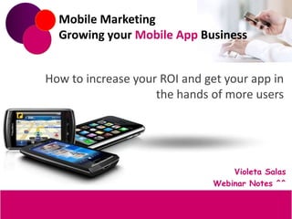 Mobile Marketing
  Growing your Mobile App Business


How to increase your ROI and get your app in
                    the hands of more users




                                  Violeta Salas
                              Webinar Notes ^^
 