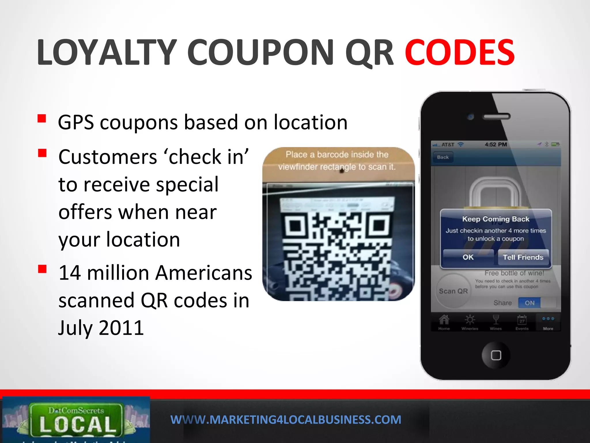 WWW.MARKETING4LOCALBUSINESS.COM
MOBILE MARKETING SOLUTIONS
LOYALTY COUPON QR CODES
 GPS coupons based on location
 Customers ‘check in’
to receive special
offers when near
your location
 14 million Americans
scanned QR codes in
July 2011
 
