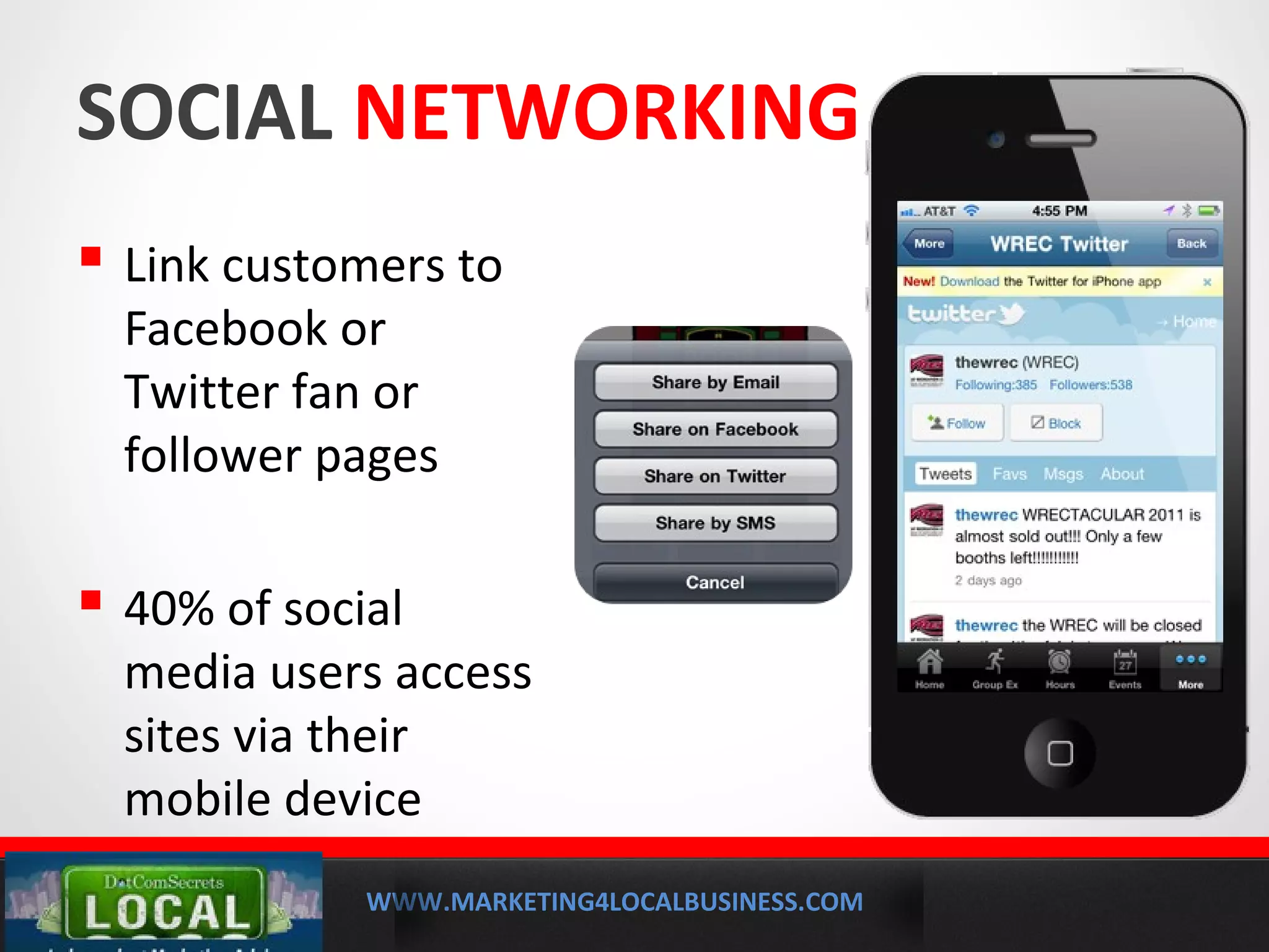 WWW.MARKETING4LOCALBUSINESS.COM
MOBILE MARKETING SOLUTIONS
SOCIAL NETWORKING APPS
 Link customers to
Facebook or
Twitter fan or
follower pages
 40% of social
media users access
sites via their
mobile device
 