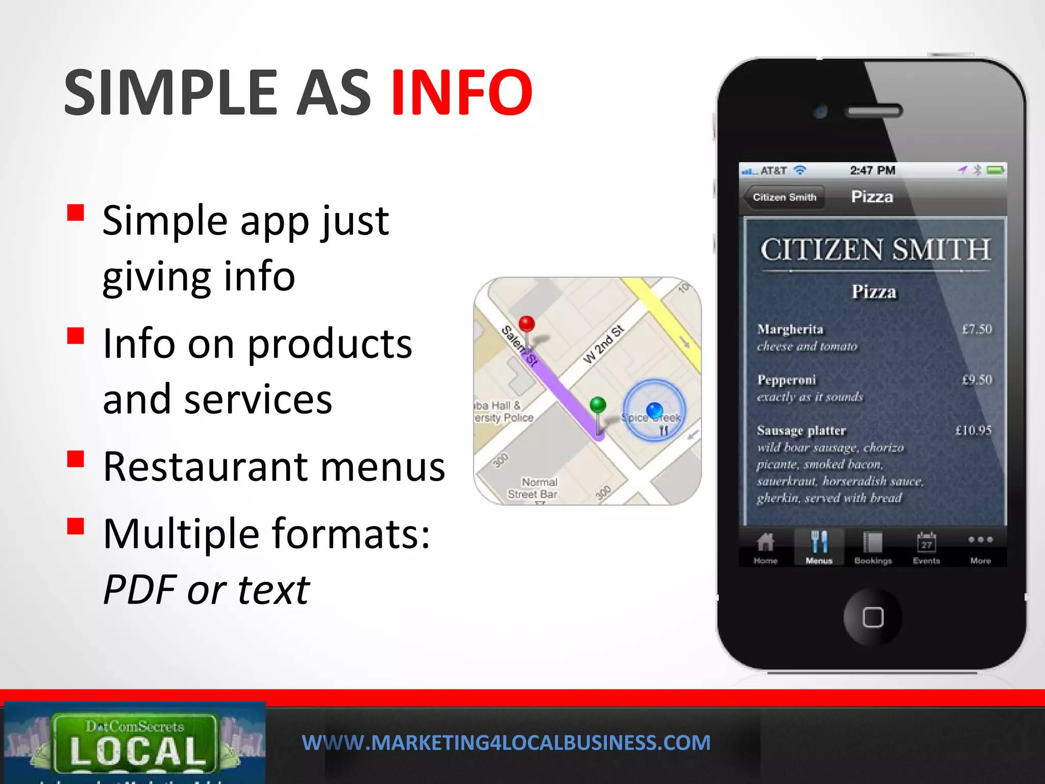 WWW.MARKETING4LOCALBUSINESS.COM
MOBILE MARKETING SOLUTIONS
SIMPLE AS INFO
 Simple app just
giving info
 Info on products
and services
 Restaurant menus
 Multiple formats:
PDF or text
 