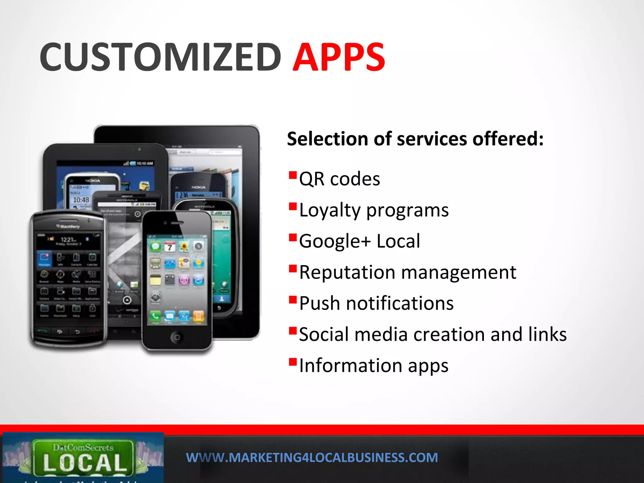 WWW.MARKETING4LOCALBUSINESS.COM
MOBILE MARKETING SOLUTIONS
CUSTOMIZED APPS
Selection of services offered:
QR codes
Loyalty programs
Google+ Local
Reputation management
Push notifications
Social media creation and links
Information apps
 