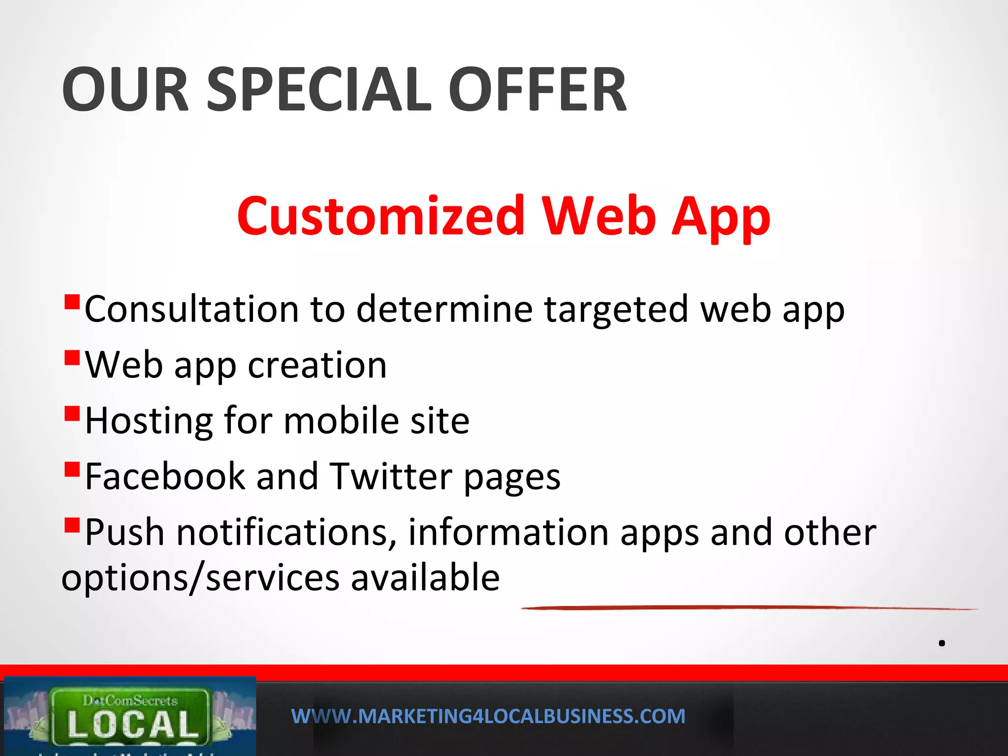 WWW.MARKETING4LOCALBUSINESS.COM
MOBILE MARKETING SOLUTIONS
OUR SPECIAL OFFER
Customized Web App
Consultation to determine targeted web app
Web app creation
Hosting for mobile site
Facebook and Twitter pages
Push notifications, information apps and other
options/services available
.
 