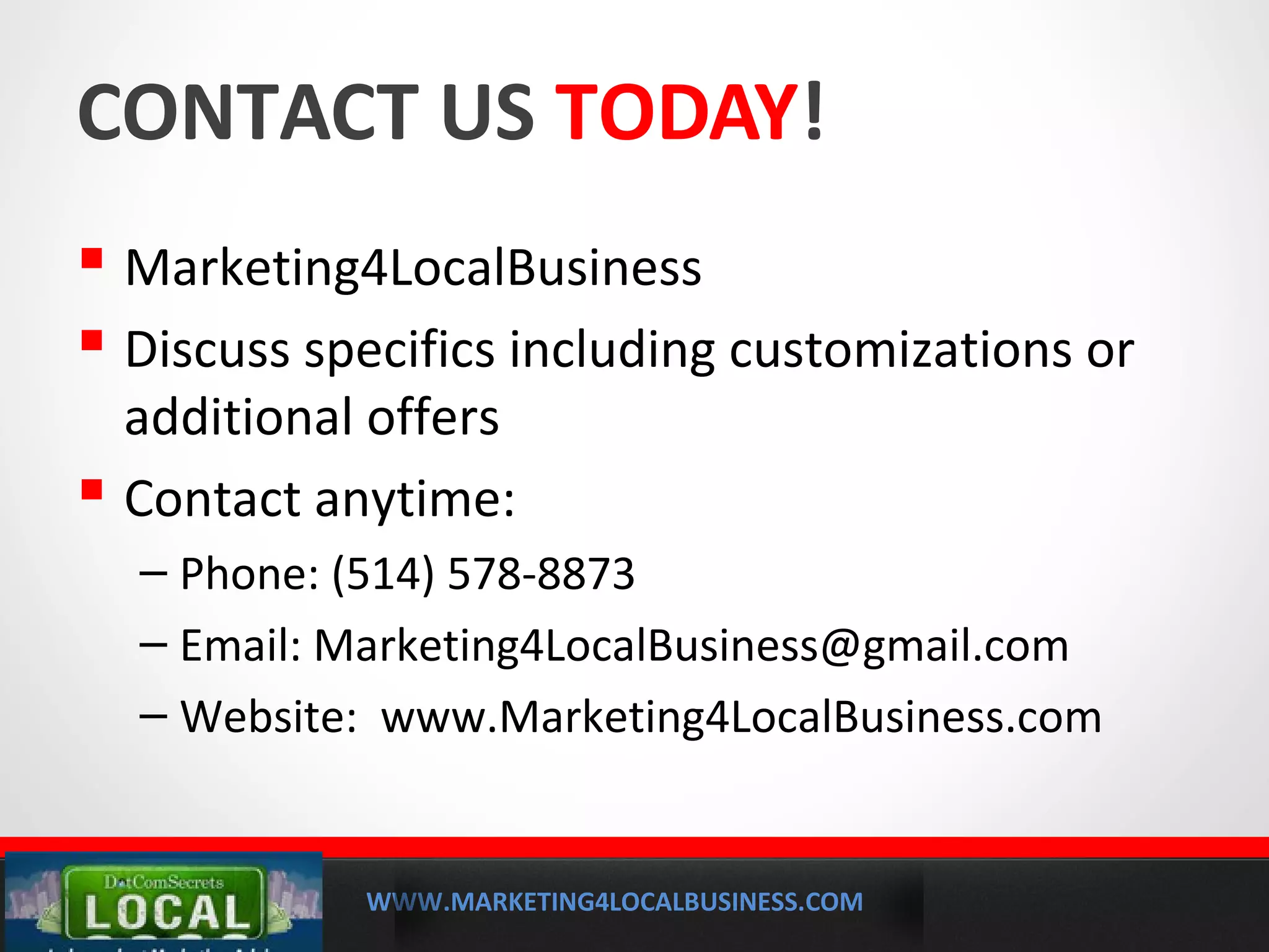 WWW.MARKETING4LOCALBUSINESS.COM
MOBILE MARKETING SOLUTIONS
CONTACT US TODAY!
 Marketing4LocalBusiness
 Discuss specifics including customizations or
additional offers
 Contact anytime:
– Phone: (514) 578-8873
– Email: Marketing4LocalBusiness@gmail.com
– Website: www.Marketing4LocalBusiness.com
 