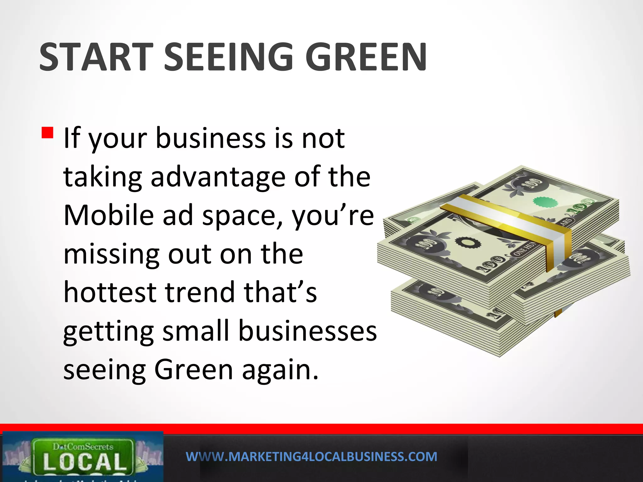 WWW.MARKETING4LOCALBUSINESS.COM
MOBILE MARKETING SOLUTIONS
START SEEING GREEN
 If your business is not
taking advantage of the
Mobile ad space, you’re
missing out on the
hottest trend that’s
getting small businesses
seeing Green again.
 
