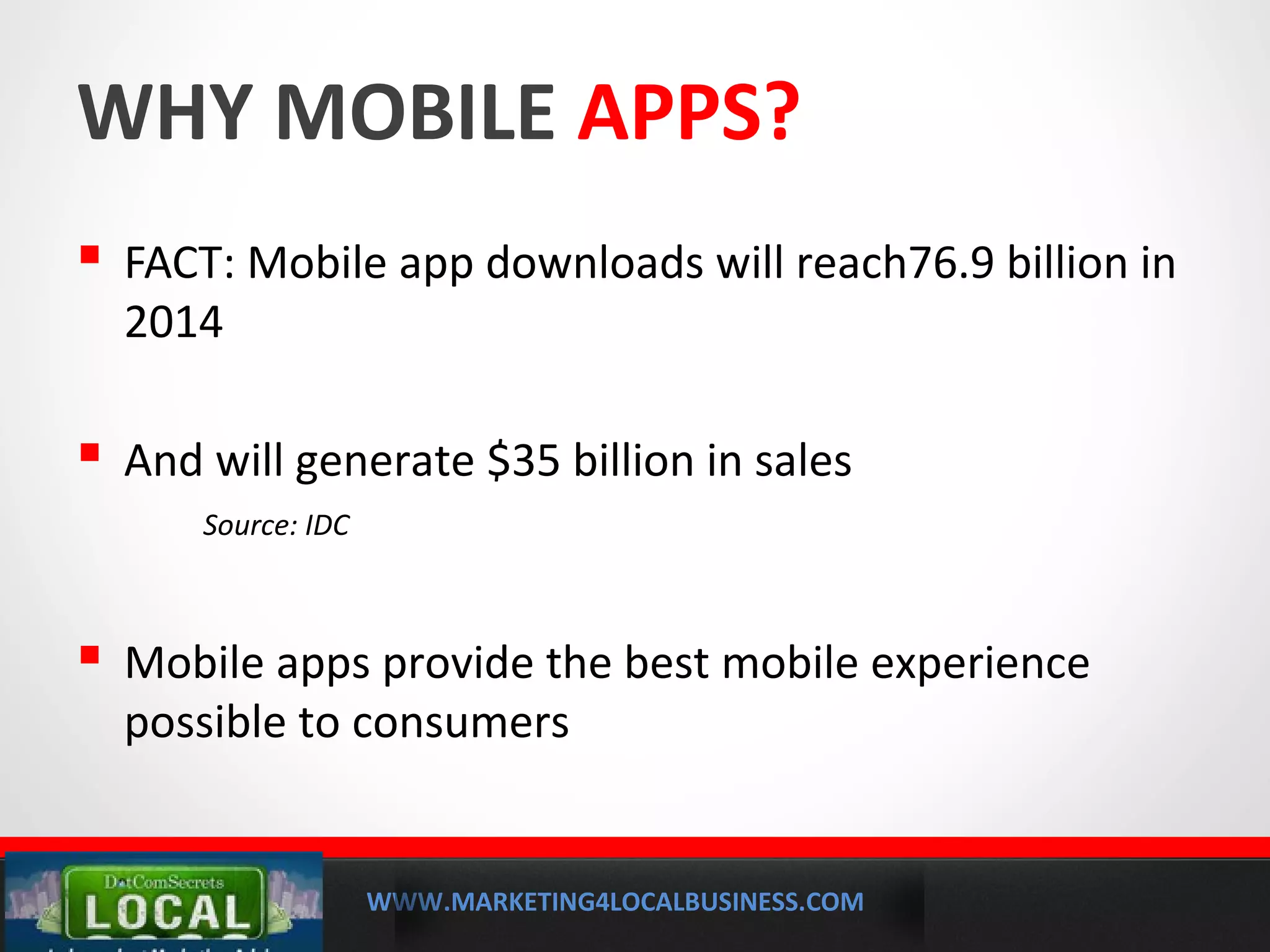 WWW.MARKETING4LOCALBUSINESS.COM
MOBILE MARKETING SOLUTIONS
WHY MOBILE APPS?
 FACT: Mobile app downloads will reach76.9 billion in
2014
 And will generate $35 billion in sales
Source: IDC
 Mobile apps provide the best mobile experience
possible to consumers
 