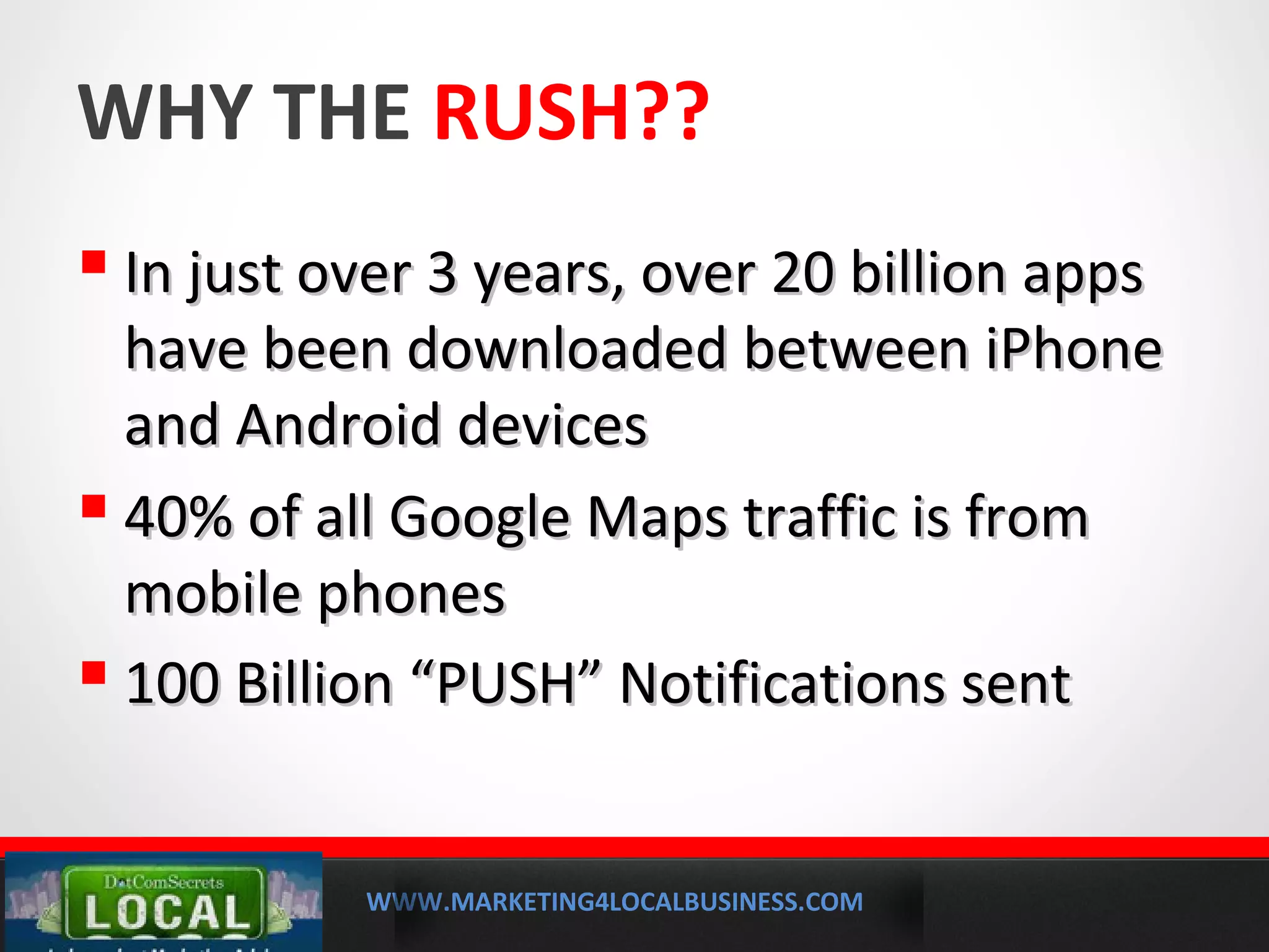 WWW.MARKETING4LOCALBUSINESS.COM
MOBILE MARKETING SOLUTIONS
WHY THE RUSH??
 In just over 3 years, over 20 billion appsIn just over 3 years, over 20 billion apps
have been downloaded between iPhonehave been downloaded between iPhone
and Android devicesand Android devices
 40% of all Google Maps traffic is from40% of all Google Maps traffic is from
mobile phonesmobile phones
 100 Billion “PUSH” Notifications sent100 Billion “PUSH” Notifications sent
 