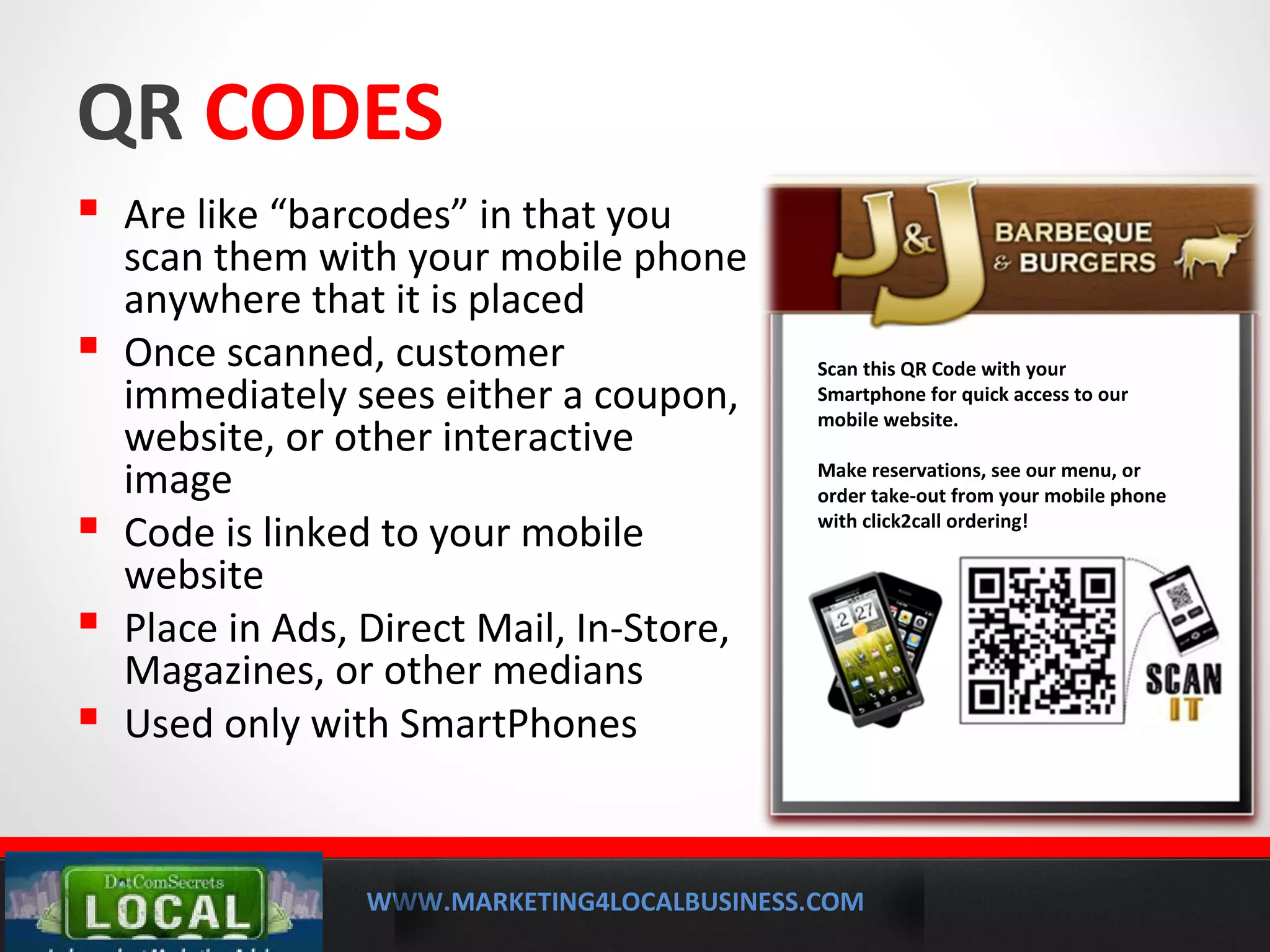 WWW.MARKETING4LOCALBUSINESS.COM
MOBILE MARKETING SOLUTIONS
QR CODES
 Are like “barcodes” in that you
scan them with your mobile phone
anywhere that it is placed
 Once scanned, customer
immediately sees either a coupon,
website, or other interactive
image
 Code is linked to your mobile
website
 Place in Ads, Direct Mail, In-Store,
Magazines, or other medians
 Used only with SmartPhones
Scan this QR Code with your
Smartphone for quick access to our
mobile website.
Make reservations, see our menu, or
order take-out from your mobile phone
with click2call ordering!
 