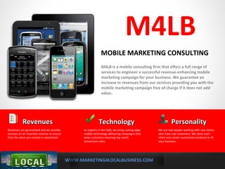 WWW.MARKETING4LOCALBUSINESS.COM
MOBILE MARKETING SOLUTIONS
M4LB
M4LB is a mobile consulting firm that offers a full range of
services to engineer a successful revenue-enhancing mobile
marketing campaign for your business. We guarantee an
increase in revenues from our services providing you with the
mobile marketing campaign free of charge if it does not add
value.
MOBILE MARKETING CONSULTING
TechnologyTechnology
As experts in the field, we bring cutting-edge
mobile technology delivering campaigns that
wow customers ensuring top notch
conversion rates.
RevenuesRevenues
Revenues are guaranteed and we provide
services on an incentive scheme to ensure
that the value you receive is maximized.
PersonalityPersonality
We are real people working with real clients
who have real customers. We value each
client and create customized products to fit
your business.
 