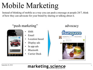 Mobile Marketing
 Instead of thinking of mobile as a way you can push a message at people 24/7, think
 of how they can advocate for your brand by sharing or talking about it.



                 “push marketing”                            advocacy
                        •   SMS
                        •   Email
                        •   Location based
                        •   Display ads
                        •   In app ads
                        •   Bluetooth
                        •   Carrier Deck



September 26, 2012                                                                     1
 