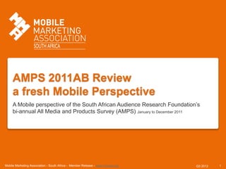 AMPS 2011AB Review
     a fresh Mobile Perspective
     A Mobile perspective of the South African Audience Research Foundation’s
     bi-annual All Media and Products Survey (AMPS) January to December 2011




Mobile Marketing Association - South Africa - Member Release - www.mmasa.org   Q3 2012   1
 