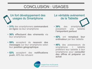 CONCLUSION : USAGES
Un fort développement des
usages du Smartphone

Le véritable avènement
de la Tablette

• 31% des smartphoners commandent
en ligne via leur smartphone

• 39%
des
smartphoners
possédant
une
tablette
l’emportent partout

• 36% effectuent des virements via
leur smartphone
• 59% acceptent de recevoir des
messages sur leur smartphone selon
leur position géographique
• 52% acceptent des notifications
push, 40% les refusent

• 42% ont remplacé leur
ordinateur par leur tablette

• 46% des possesseurs de
smartphone
+
tablette
préfèrent leur tablette à leur
smartphone pour consulter
des offres et préparer un
achat

 