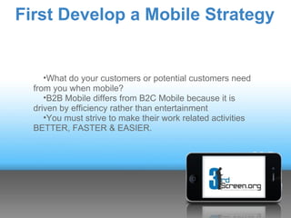 First Develop a Mobile Strategy


     •What do your customers or potential customers need
  from you when mobile?
     •B2B Mobile differs from B2C Mobile because it is
  driven by efficiency rather than entertainment
     •You must strive to make their work related activities
  BETTER, FASTER & EASIER.
 