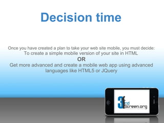 Decision time

Once you have created a plan to take your web site mobile, you must decide:
        To create a simple mobile version of your site in HTML
                                   OR
Get more advanced and create a mobile web app using advanced
              languages like HTML5 or JQuery
 