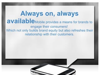 Always on, always
availableMobile provides a means for brands to
                engage their consumers!
Which not only builds brand equity but also refreshes their
            relationship with their customers.
 