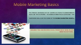 THIS TREND IS GROWING OUT OF CONTROL AS TEENS TO GRANDPARENTS
ALIKE USE THIS PLATFORM. YES MOBILE MARKETING IS GOING BIG! THIS
SLIDESHOW WILL GIVE YOU SOME OF THE MOBILE MARKETING BASICS.
IMAGINE IF YOU HAD INVESTED IN CELL PHONES BACK WHEN PAGERS
WERE THE HOT THING.
 