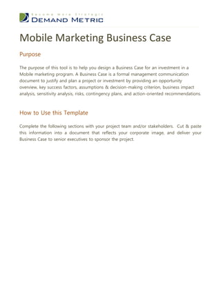Mobile Marketing Business Case
Purpose

The purpose of this tool is to help you design a Business Case for an investment in a
Mobile marketing program. A Business Case is a formal management communication
document to justify and plan a project or investment by providing an opportunity
overview, key success factors, assumptions & decision-making criterion, business impact
analysis, sensitivity analysis, risks, contingency plans, and action-oriented recommendations.



How to Use this Template

Complete the following sections with your project team and/or stakeholders. Cut & paste
this information into a document that reflects your corporate image, and deliver your
Business Case to senior executives to sponsor the project.
 