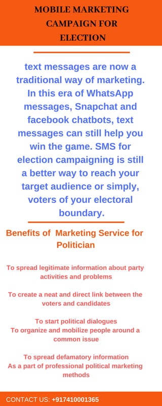 MOBILE MARKETING
CAMPAIGN FOR
ELECTION
CONTACT US: +917410001365
text messages are now a
traditional way of marketing.
In this era of WhatsApp
messages, Snapchat and
facebook chatbots, text
messages can still help you
win the game. SMS for
election campaigning is still
a better way to reach your
target audience or simply,
voters of your electoral
boundary.
To spread legitimate information about party
activities and problems
To create a neat and direct link between the
voters and candidates
To start political dialogues
To organize and mobilize people around a
common issue
To spread defamatory information
As a part of professional political marketing
methods
Benefits of Marketing Service for
Politician
 
