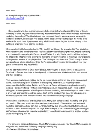 ==== ====

To build your empire why not start here?
http://budurl.com/f7r7

==== ====



Some people who dare to dream or aspire to be great balk when I present the idea of Mobile
Marketing to them. My question is why? Why wouldn't someone want a more rounded approach to
marketing themselves? The idea is to get your name out there to as many people as possible. I
like to use the term, covering all your bases. In this case it would be utilizing all the media tools
available for you to use. If you are not using all of them to some degree, you are missing out on
building a larger and more adoring fan base.

One question that I often get asked is, Why would I want to pay for a service like Text Marketing
when Facebook and Twitter are free? You can't beat free advertising right? Well, Mobile Marketing
is not designed to compete with Facebook and Twitter. It is a tool to be used in addition to them.
It's a tool to be integrated into a complete marketing program designed to maximize your exposure
to the greatest amount of people possible. That's how you become a star. That's how you make
sure people are talking about you. Once they're talking about you and thinking about you, your
goal is to make sure they never stop!

Let me add that contrary to what many believe, not everyone is crazy, active, or savvy about
Facebook or Twitter. You have to literally reach out to the others. Market and build your empire
and they will come.

Text Message marketing is not just for the big record labels, or the big time artist management
teams. Text marketing is not expensive to the aspiring artist either. All major superstars
incorporate Mobile Marketing, Twitter, and Facebook. Some additional examples of marketing
tools are Radio advertising, Print ads like in Newspapers, or magazines, even Flyers and I'm
telling you, all the superstars are using each of these marketing and advertising tools more or less
in an overall approach to keep their names fresh on the minds of their fans. I'm telling you, it is
wise to incorporate some form of each tool into an overall marketing campaign.

Personalities like Rihanna, and Beyonce use it. Many rock bands use text marketing with great
success too. The main point I want to make here are that each of these artists use an overall
marketing approach and you can do it to. Of course they do it on another level but remember, a
snowball doesn't automatically start out large when it begins to roll. It becomes bigger and bigger
as it's moving along and as you grow in popularity, you will also be advancing to another level as
you're moving along. Got it?




For some eye popping statistics on Mobile Marketing and ideas on how Mobile Marketing can be
integrated into a complete Marketing campaign visit my blog
http://www.mobile4boom.blogspot.com
 