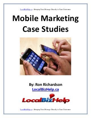 LocalBizHelp.ca - Bringing Your Message Directly to Your Customers




Mobile Marketing
  Case Studies




            By: Ron Richardson
             LocalBizHelp.ca



 LocalBizHelp.ca - Bringing Your Message Directly to Your Customers
 