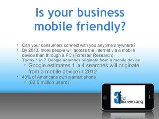 Is your business
         mobile friendly?
• Can your consumers connect with you anytime anywhere?
• By 2013, more people will access the internet via a mobile
  device than through a PC (Forrester Research)
• Today 1 in 7 Google searches originate from a mobile device
   o Google estimates 1 in 4 searches will originate
       from a mobile device in 2012
• 43% of Americans own a smart phone
   o   (82.5 million users)
 