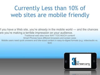 Currently Less than 10% of
          web sites are mobile friendly

If you have a Web site, you’re already in the mobile world — and the chances
are you’re making a terrible impression on your audience.
                        Traditional web sites have WAY TOO MUCH content!
                       Smart Phones have different browsers and screen sizes
 Mobile users need quick answers and bite-sized content in easy-to-digest formats (e.g. video/audio vs.
                                                 text)
 