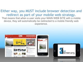 Either way, you MUST include browser detection and
    redirect as part of your mobile web strategy.
That means that when a user visits your MAIN WEB SITE with a mobile
 device, they will automatically be redirected to a mobile friendly web
                              experience.
 