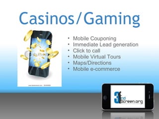 Casinos/Gaming
     •   Mobile Couponing
     •   Immediate Lead generation
     •   Click to call
     •   Mobile Virtual Tours
     •   Maps/Directions
     •   Mobile e-commerce
 