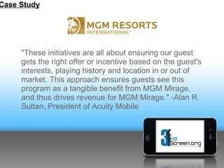 Case Study




     "These initiatives are all about ensuring our guest
     gets the right offer or incentive based on the guest's
     interests, playing history and location in or out of
     market. This approach ensures guests see this
     program as a tangible benefit from MGM Mirage,
     and thus drives revenue for MGM Mirage." -Alan R.
     Sultan, President of Acuity Mobile
 