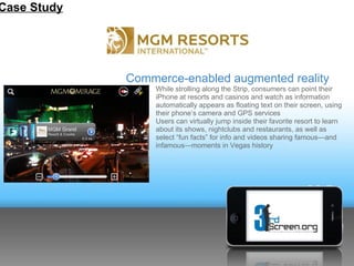 Case Study




             Commerce-enabled augmented reality
                o While strolling along the Strip, consumers can point their
                  iPhone at resorts and casinos and watch as information
                  automatically appears as floating text on their screen, using
                  their phone’s camera and GPS services
                o Users can virtually jump inside their favorite resort to learn
                  about its shows, nightclubs and restaurants, as well as
                  select “fun facts” for info and videos sharing famous—and
                  infamous—moments in Vegas history
 