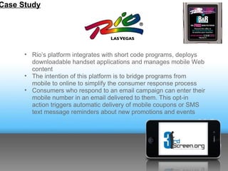 Case Study




      • Rio’s platform integrates with short code programs, deploys
        downloadable handset applications and manages mobile Web
        content
      • The intention of this platform is to bridge programs from
        mobile to online to simplify the consumer response process
      • Consumers who respond to an email campaign can enter their
        mobile number in an email delivered to them. This opt-in
        action triggers automatic delivery of mobile coupons or SMS
        text message reminders about new promotions and events
 