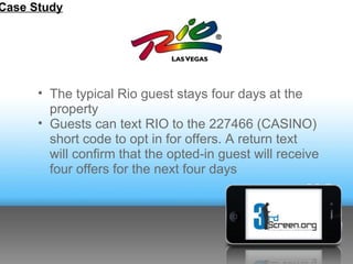 Case Study




      • The typical Rio guest stays four days at the
        property
      • Guests can text RIO to the 227466 (CASINO)
        short code to opt in for offers. A return text
        will confirm that the opted-in guest will receive
        four offers for the next four days
 