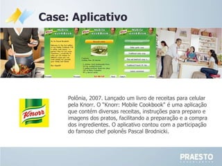 Polônia, 2007. Lançado um livro de receitas para celular pela Knorr. O “Knorr: Mobile Cookbook" é uma aplicação que contém diversas receitas, instruções para preparo e imagens dos pratos, facilitando a preparação e a compra dos ingredientes. O aplicativo contou com a participação do famoso chef polonês Pascal Brodnicki.  Case: Aplicativo 