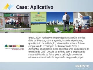 Case: Aplicativo Brasil, 2009. Aplicativo em português e alemão, do tipo Guia de Eventos, com a agenda, lista de expositores, questionário de satisfação, informações sobre a feira e congresso de tecnologias sustentáveis do Brasil e Alemanha. O aplicativo ainda continha uma ‘calculadora de emissão de CO2’. O Guia se alinhou com a proposta de sustentabilidade da feira, pois a utilização do celular elimina a necessidade de impressão do guia de papel.  