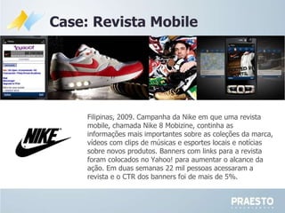 Filipinas, 2009. Campanha da Nike em que uma revista mobile, chamada Nike 8 Mobizine, continha as informações mais importantes sobre as coleções da marca, vídeos com clips de músicas e esportes locais e notícias sobre novos produtos. Banners com links para a revista foram colocados no Yahoo! para aumentar o alcance da ação. Em duas semanas 22 mil pessoas acessaram a revista e o CTR dos banners foi de mais de 5%.   Case: Revista Mobile 
