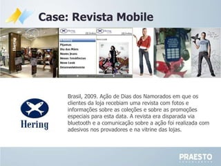 Brasil, 2009.  Ação de Dias dos Namorados em que os clientes da loja recebiam uma revista com fotos e informações sobre as coleções e sobre as promoções especiais para esta data. A revista era disparada via bluetooth e a comunicação sobre a ação foi realizada com adesivos nos provadores e na vitrine das lojas. Case: Revista Mobile 