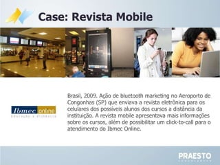 Brasil, 2009. A ção de bluetooth marketing no Aeroporto de Congonhas (SP) que enviava a revista eletrônica para os celulares dos possíveis alunos dos cursos a distância da instituição. A revista mobile apresentava mais informações sobre os cursos, além de possibilitar um click-to-call para o atendimento do Ibmec Online.  Case: Revista Mobile 