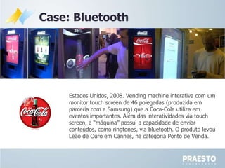 Case: Bluetooth Estados Unidos, 2008.  Vending machine interativa com um monitor touch screen de 46 polegadas (produzida em parceria com a Samsung) que a Coca-Cola utiliza em eventos importantes. Além das interatividades via touch screen, a “máquina” possui a capacidade de enviar conteúdos, como ringtones, via bluetooth. O produto levou Leão de Ouro em Cannes, na categoria Ponto de Venda. 