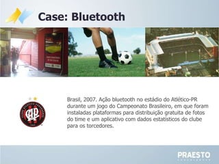 Case: Bluetooth Brasil, 2007. Ação bluetooth no estádio do Atlético-PR durante um jogo do Campeonato Brasileiro, em que foram instaladas plataformas para distribuição gratuita de fotos  do time e um aplicativo com dados estatísticos do clube para os torcedores. 