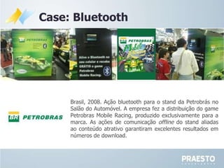 Case: Bluetooth Brasil, 2008. Ação bluetooth para o stand da Petrobrás no Salão do Automóvel. A empresa fez a distribuição do game Petrobras Mobile Racing, produzido exclusivamente para a marca. As ações de comunicação  offline  do stand aliadas ao conteúdo atrativo garantiram excelentes resultados em números de download. 